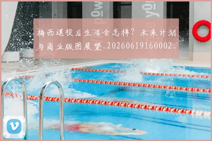 梅西退役后生活会怎样？未来计划与商业版图展望_20260619160002_20260708190155