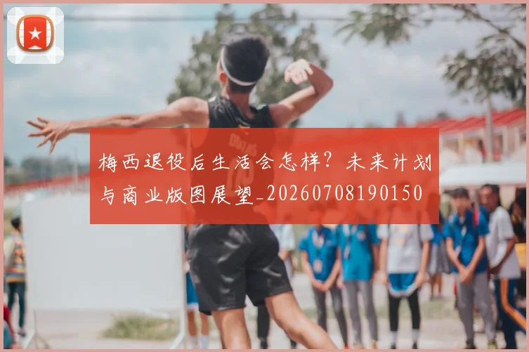 梅西退役后生活会怎样？未来计划与商业版图展望_20260708190150