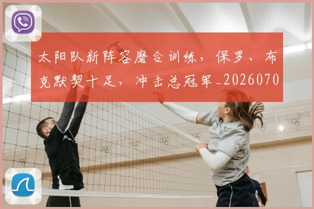 太阳队新阵容磨合训练，保罗、布克默契十足，冲击总冠军_20260703230019