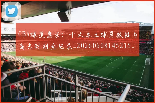 CBA球星盘点：十大本土球员数据与高光时刻全记录_20260608145215_20260701211622