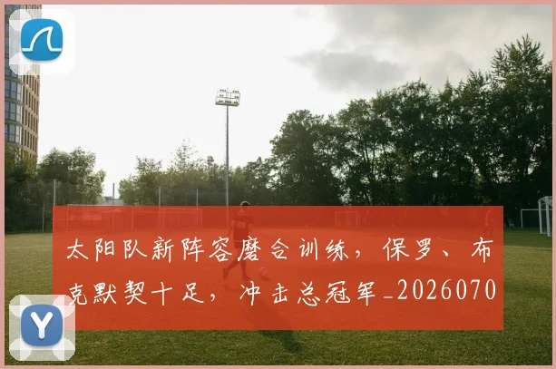 太阳队新阵容磨合训练，保罗、布克默契十足，冲击总冠军_20260703230019