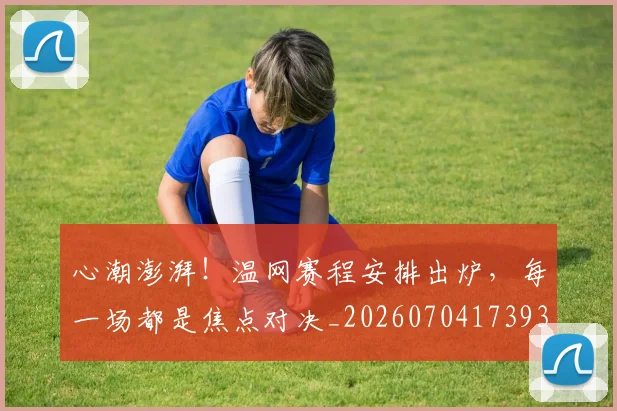 心潮澎湃！温网赛程安排出炉，每一场都是焦点对决_20260704173938