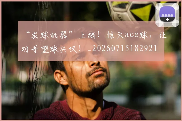 “发球机器”上线！惊天ace球，让对手望球兴叹！_20260715182921