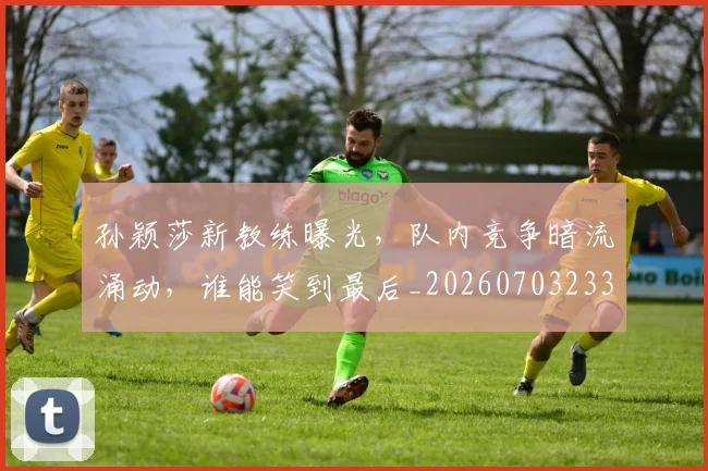 孙颖莎新教练曝光，队内竞争暗流涌动，谁能笑到最后_20260703233439_20260720193215