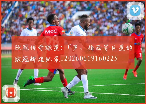欧冠传奇球星：C罗、梅西等巨星的欧冠辉煌纪录_20260619160225