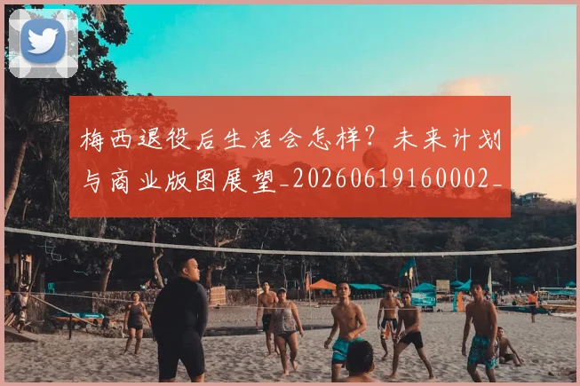 梅西退役后生活会怎样？未来计划与商业版图展望_20260619160002_20260708190155