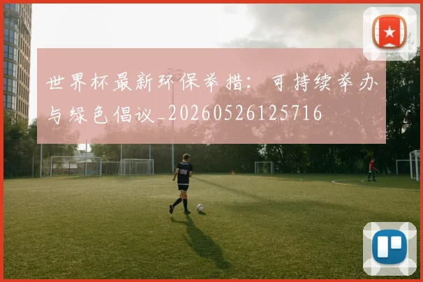 世界杯最新环保举措：可持续举办与绿色倡议_20260526125716